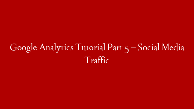 Google Analytics Tutorial Part 5 – Social Media Traffic