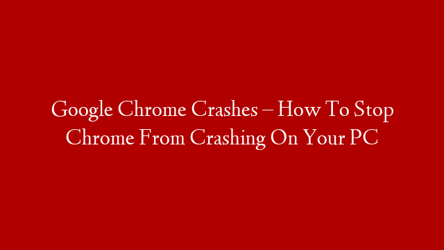 Google Chrome Crashes – How To Stop Chrome From Crashing On Your PC