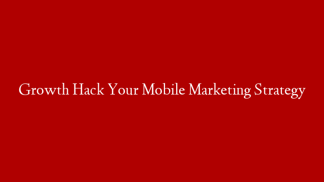Growth Hack Your Mobile Marketing Strategy