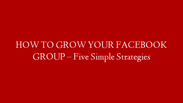 HOW TO GROW YOUR FACEBOOK GROUP – Five Simple Strategies
