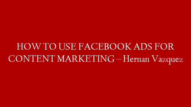 HOW TO USE FACEBOOK ADS FOR CONTENT MARKETING – Hernan Vazquez