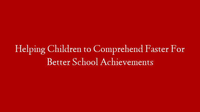 Helping Children to Comprehend Faster For Better School Achievements