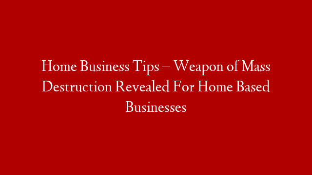Home Business Tips – Weapon of Mass Destruction Revealed For Home Based Businesses