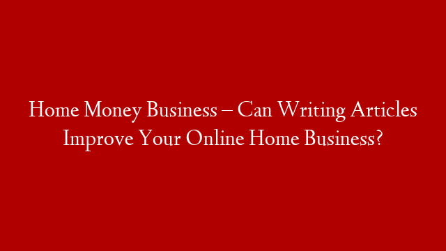 Home Money Business – Can Writing Articles Improve Your Online Home Business?