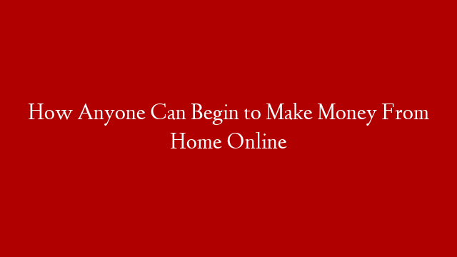 How Anyone Can Begin to Make Money From Home Online