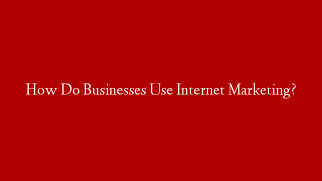 How Do Businesses Use Internet Marketing?