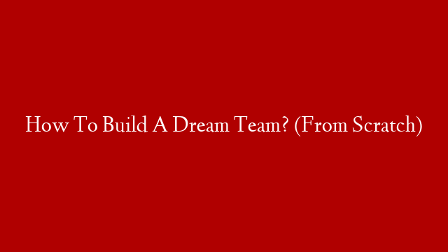 How To Build A Dream Team? (From Scratch)