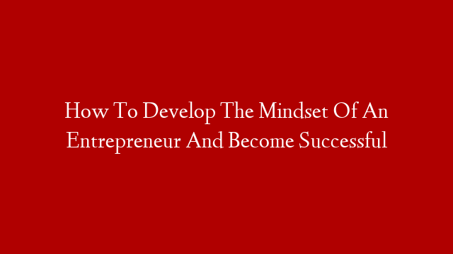 How To Develop The Mindset Of An Entrepreneur And Become Successful