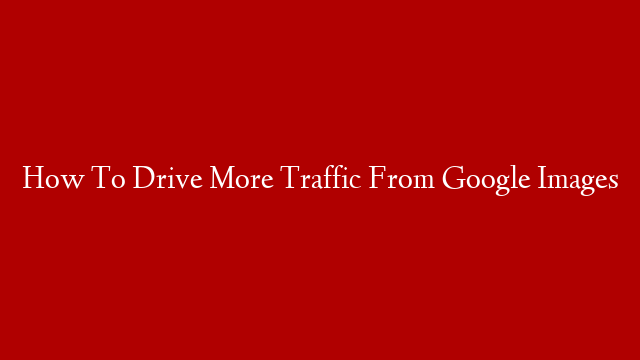 How To Drive More Traffic From Google Images