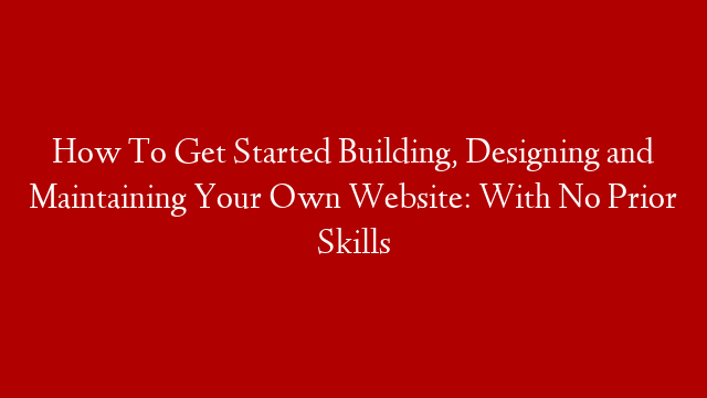 How To Get Started Building, Designing and Maintaining Your Own Website: With No Prior Skills