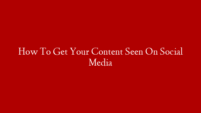 How To Get Your Content Seen On Social Media