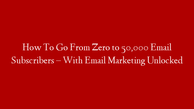 How To Go From Zero to 50,000 Email Subscribers – With Email Marketing Unlocked