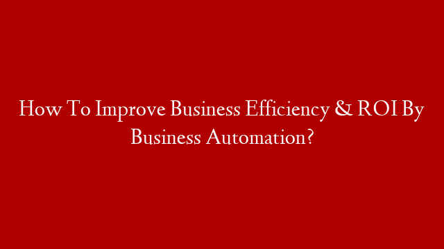 How To Improve Business Efficiency & ROI By Business Automation?