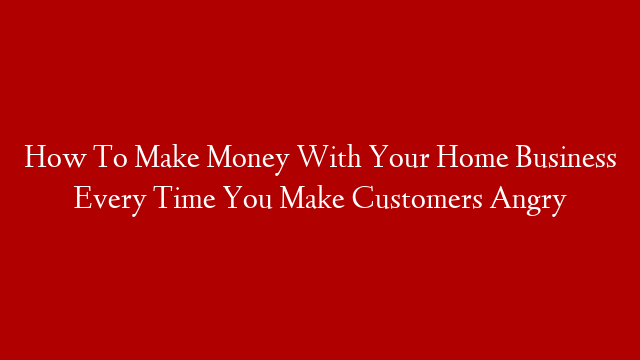 How To Make Money With Your Home Business Every Time You Make Customers Angry