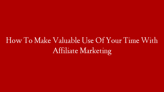 How To Make Valuable Use Of Your Time With Affiliate Marketing