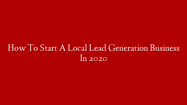 How To Start A Local Lead Generation Business In 2020