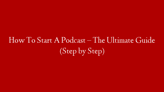 How To Start A Podcast –  The Ultimate Guide (Step by Step)