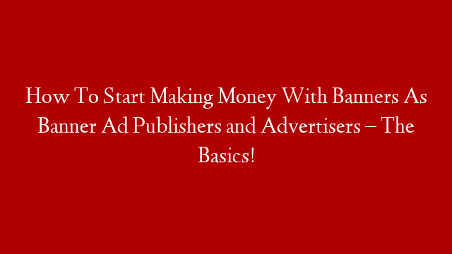 How To Start Making Money With Banners As Banner Ad Publishers and Advertisers – The Basics!