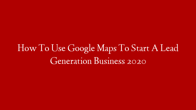 How To Use Google Maps To Start A Lead Generation Business 2020