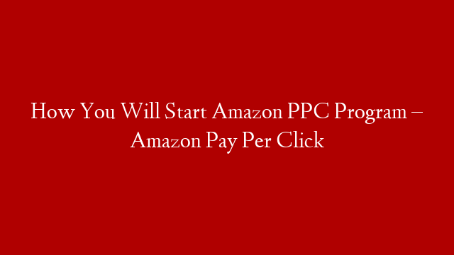 How You Will Start Amazon PPC Program – Amazon Pay Per Click