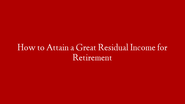 How to Attain a Great Residual Income for Retirement