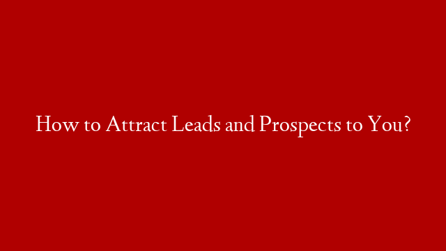 How to Attract Leads and Prospects to You?