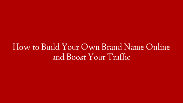 How to Build Your Own Brand Name Online and Boost Your Traffic
