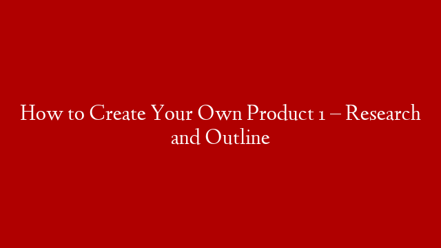 How to Create Your Own Product 1 – Research and Outline