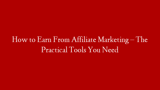 How to Earn From Affiliate Marketing – The Practical Tools You Need