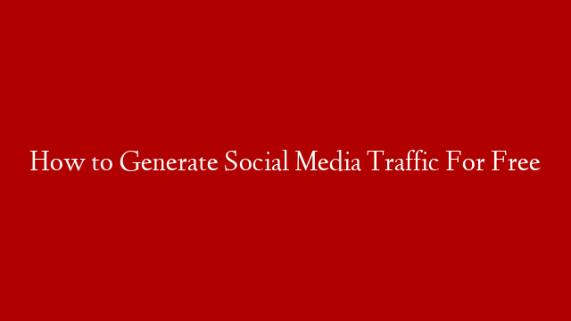 How to Generate Social Media Traffic For Free