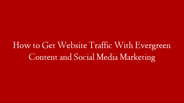 How to Get Website Traffic With Evergreen Content and Social Media Marketing