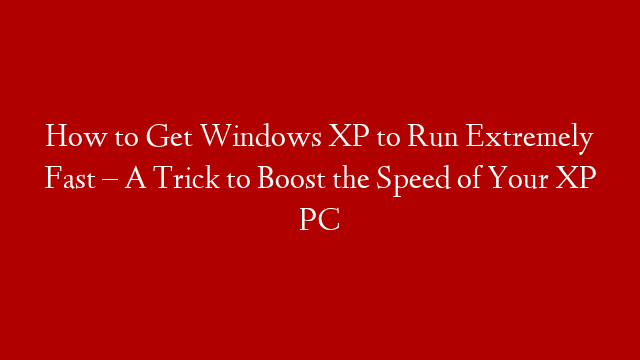 How to Get Windows XP to Run Extremely Fast – A Trick to Boost the Speed of Your XP PC