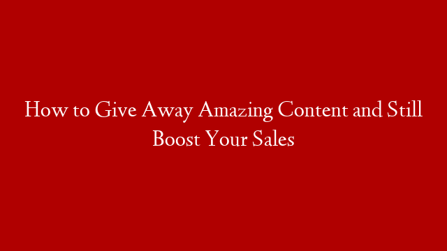 How to Give Away Amazing Content and Still Boost Your Sales