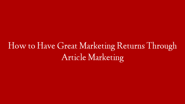 How to Have Great Marketing Returns Through Article Marketing