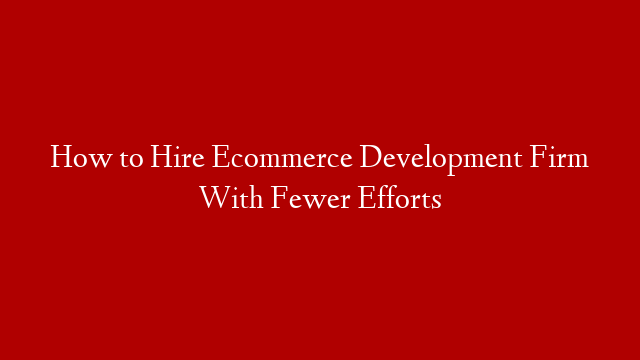 How to Hire Ecommerce Development Firm With Fewer Efforts