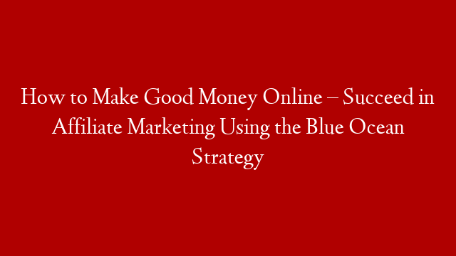 How to Make Good Money Online – Succeed in Affiliate Marketing Using the Blue Ocean Strategy