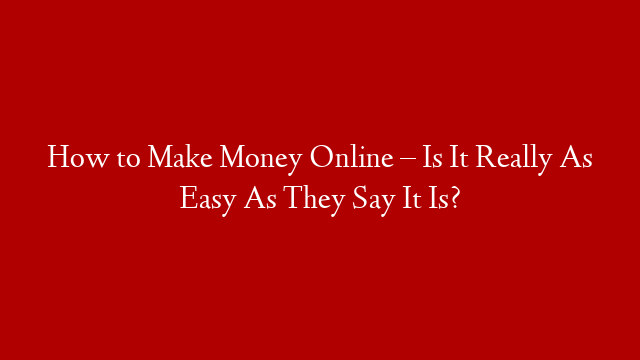 How to Make Money Online – Is It Really As Easy As They Say It Is?