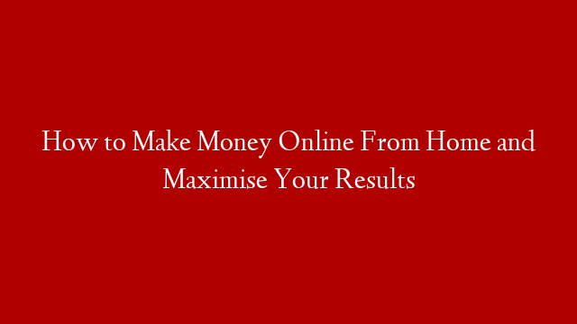 How to Make Money Online From Home and Maximise Your Results