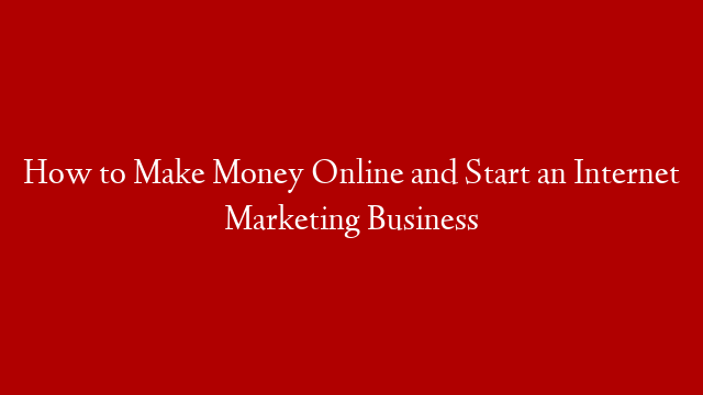How to Make Money Online and Start an Internet Marketing Business
