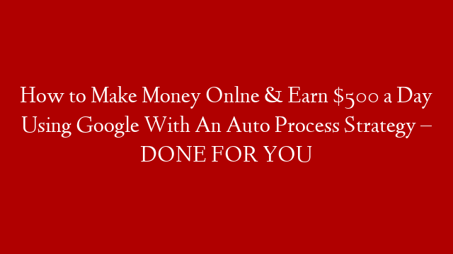 How to Make Money Onlne & Earn $500 a Day Using Google With An Auto Process Strategy – DONE FOR YOU