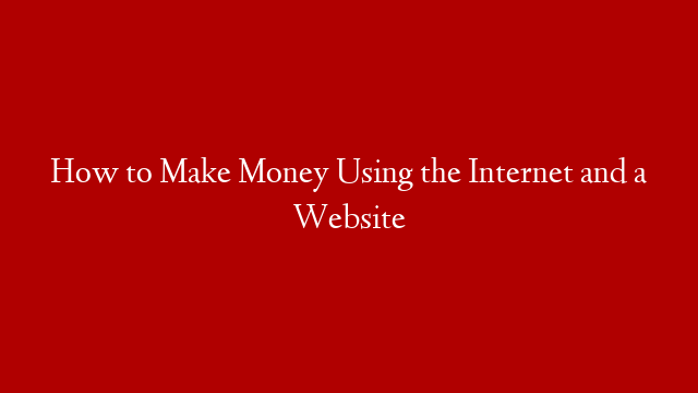 How to Make Money Using the Internet and a Website
