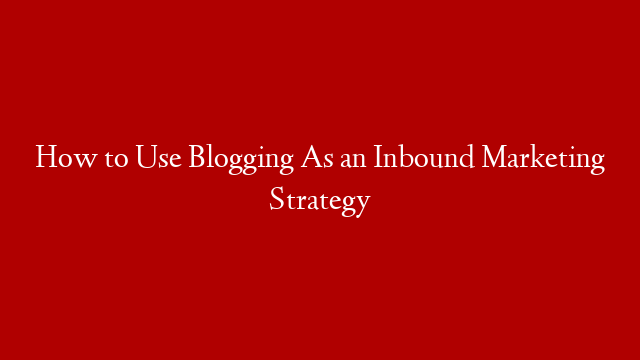 How to Use Blogging As an Inbound Marketing Strategy