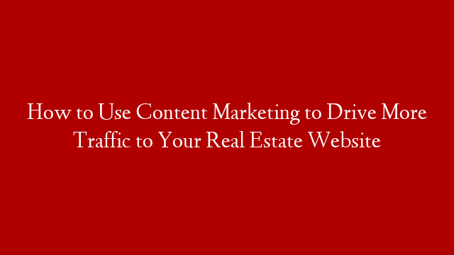 How to Use Content Marketing to Drive More Traffic to Your Real Estate Website