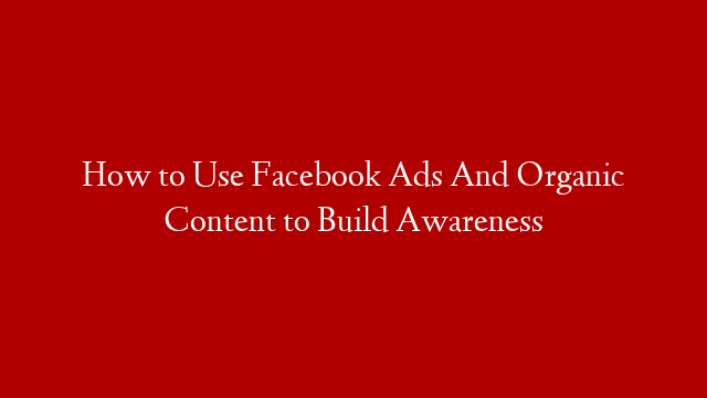 How to Use Facebook Ads And Organic Content to Build Awareness