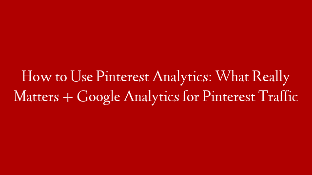 How to Use Pinterest Analytics: What Really Matters + Google Analytics for Pinterest Traffic