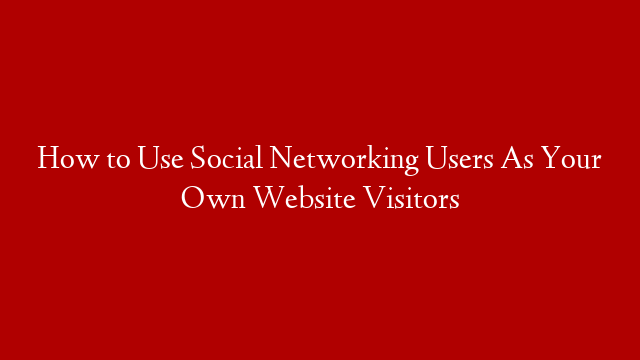 How to Use Social Networking Users As Your Own Website Visitors