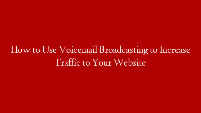 How to Use Voicemail Broadcasting to Increase Traffic to Your Website