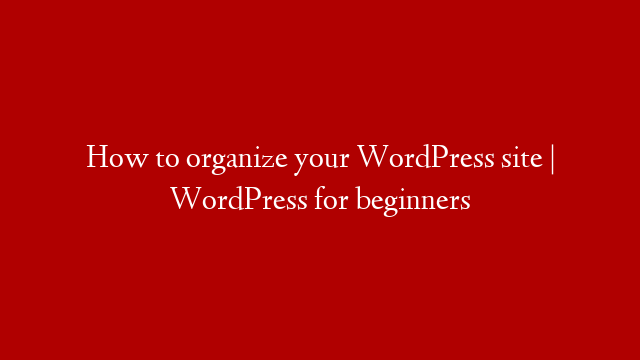 How to organize your WordPress site | WordPress for beginners