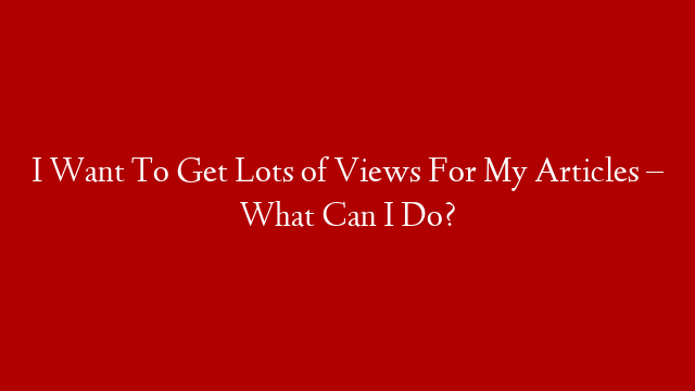 I Want To Get Lots of Views For My Articles – What Can I Do?