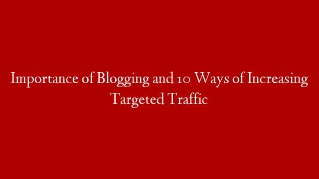 Importance of Blogging and 10 Ways of Increasing Targeted Traffic